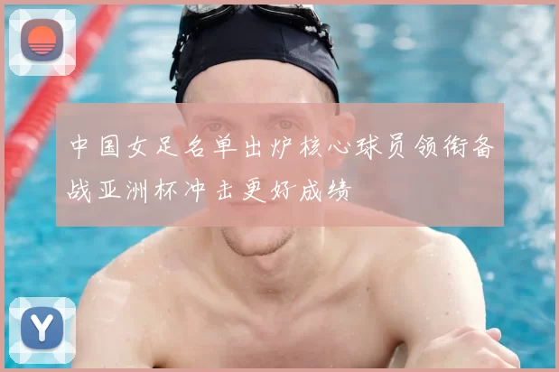 中国女足名单出炉核心球员领衔备战亚洲杯冲击更好成绩