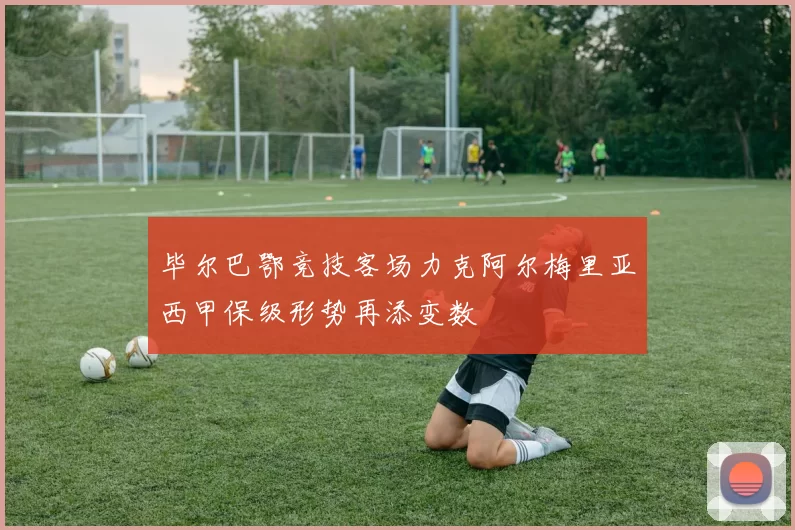毕尔巴鄂竞技客场力克阿尔梅里亚西甲保级形势再添变数