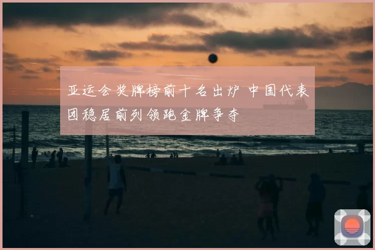 亚运会奖牌榜前十名出炉 中国代表团稳居前列领跑金牌争夺